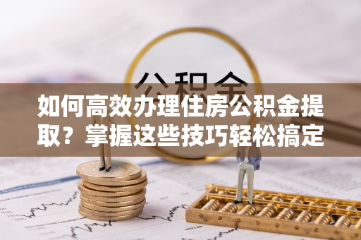 太和如何高效办理住房公积金提取？掌握这些技巧轻松搞定