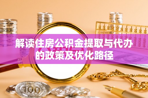 太和解读住房公积金提取与代办的政策及优化路径