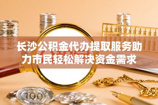 太和长沙公积金代办提取服务助力市民轻松解决资金需求