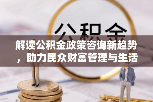 太和解读公积金政策咨询新趋势，助力民众财富管理与生活规划