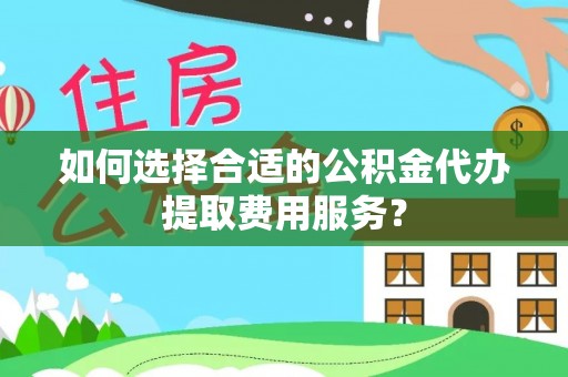 太和如何选择合适的公积金代办提取费用服务？