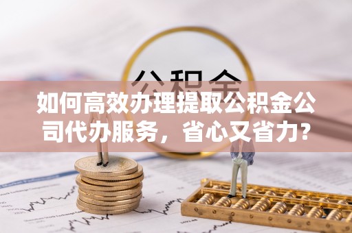 太和如何高效办理提取公积金公司代办服务，省心又省力？