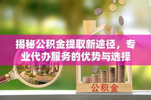 太和揭秘公积金提取新途径，专业代办服务的优势与选择