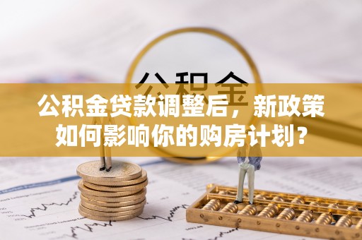 太和公积金贷款调整后，新政策如何影响你的购房计划？
