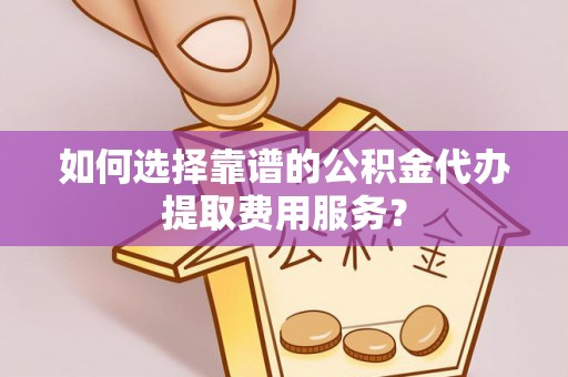 太和如何选择靠谱的公积金代办提取费用服务？
