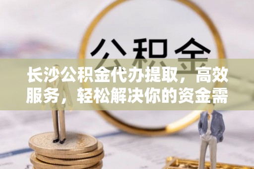 太和长沙公积金代办提取，高效服务，轻松解决你的资金需求