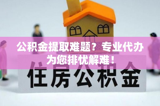 太和公积金提取难题？专业代办为您排忧解难！