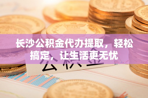 太和长沙公积金代办提取，轻松搞定，让生活更无忧