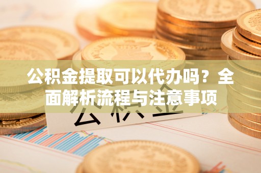 太和公积金提取可以代办吗？全面解析流程与注意事项