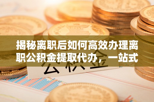 太和揭秘离职后如何高效办理离职公积金提取代办，一站式服务全解析