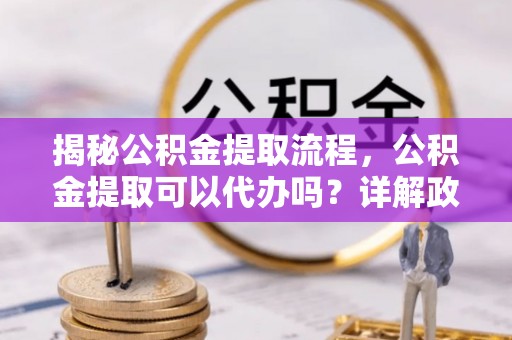 太和揭秘公积金提取流程，公积金提取可以代办吗？详解政策与实操技巧