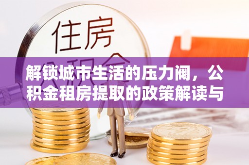 太和解锁城市生活的压力阀，公积金租房提取的政策解读与实践指南