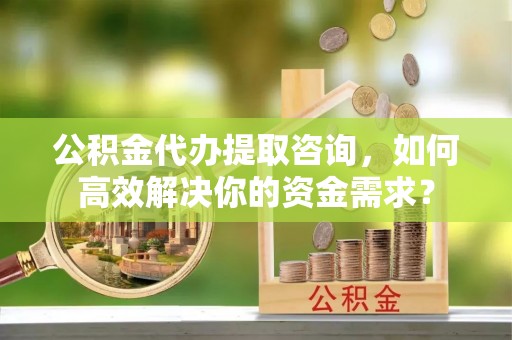 太和公积金代办提取咨询，如何高效解决你的资金需求？