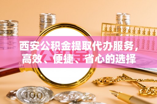太和西安公积金提取代办服务，高效、便捷、省心的选择
