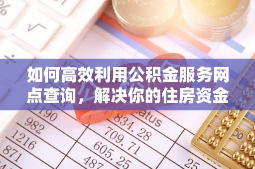 太和如何高效利用公积金服务网点查询，解决你的住房资金难题