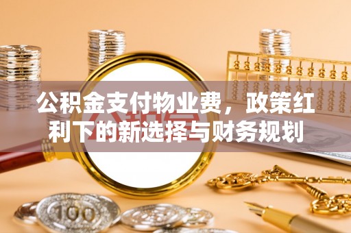 太和公积金支付物业费，政策红利下的新选择与财务规划