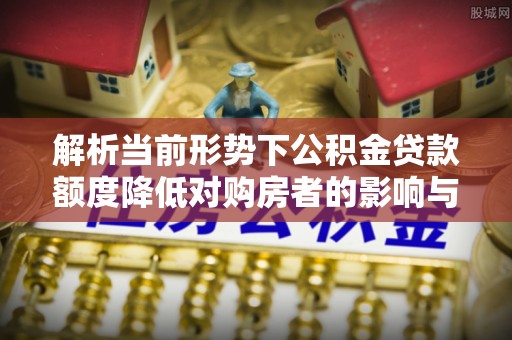 太和解析当前形势下公积金贷款额度降低对购房者的影响与应对策略