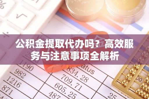 太和公积金提取代办吗？高效服务与注意事项全解析