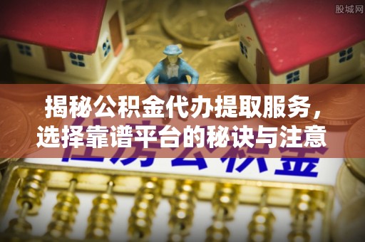 太和揭秘公积金代办提取服务，选择靠谱平台的秘诀与注意事项