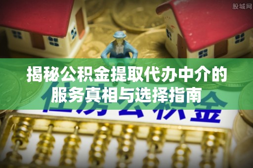 太和揭秘公积金提取代办中介的服务真相与选择指南
