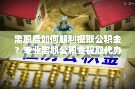 太和离职后如何顺利提取公积金？专业离职公积金提取代办服务指南