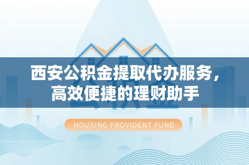 太和西安公积金提取代办服务，高效便捷的理财助手