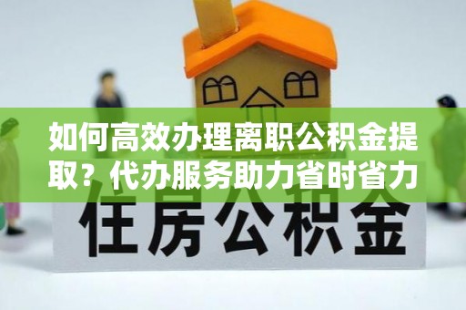 太和如何高效办理离职公积金提取？代办服务助力省时省力