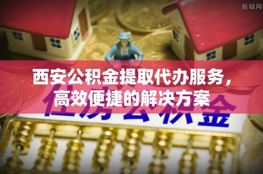 太和西安公积金提取代办服务，高效便捷的解决方案