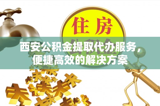 太和西安公积金提取代办服务，便捷高效的解决方案