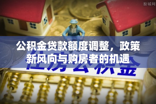 太和公积金贷款额度调整，政策新风向与购房者的机遇