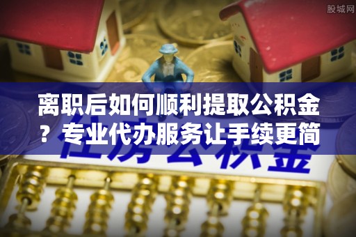 太和离职后如何顺利提取公积金？专业代办服务让手续更简单