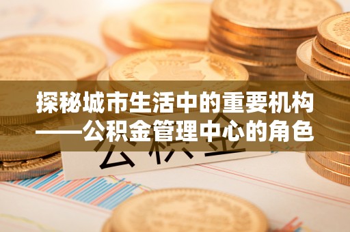 太和探秘城市生活中的重要机构——公积金管理中心的角色与意义