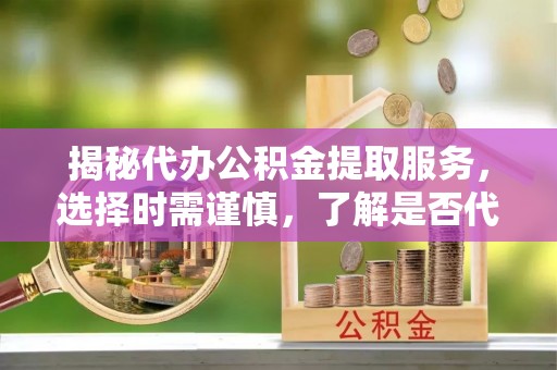 太和揭秘代办公积金提取服务，选择时需谨慎，了解是否代办公积金提取可靠吗？