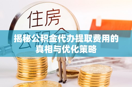 太和揭秘公积金代办提取费用的真相与优化策略