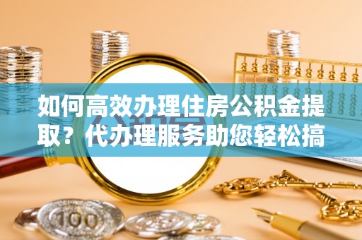 太和如何高效办理住房公积金提取？代办理服务助您轻松搞定