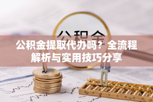太和公积金提取代办吗？全流程解析与实用技巧分享