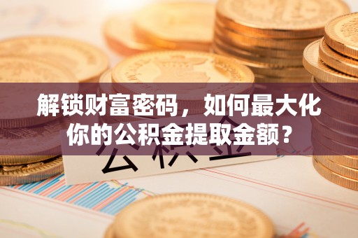 太和解锁财富密码，如何最大化你的公积金提取金额？