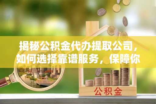 太和揭秘公积金代办提取公司，如何选择靠谱服务，保障你的资金安全