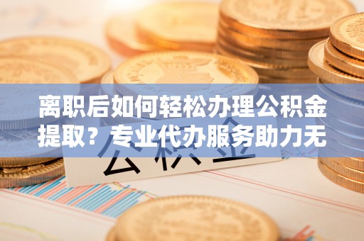 太和离职后如何轻松办理公积金提取？专业代办服务助力无忧