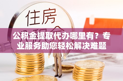 太和公积金提取代办哪里有？专业服务助您轻松解决难题