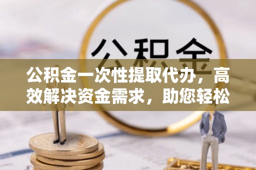 太和公积金一次性提取代办，高效解决资金需求，助您轻松应对生活难题