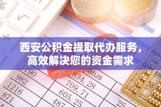 太和西安公积金提取代办服务，高效解决您的资金需求