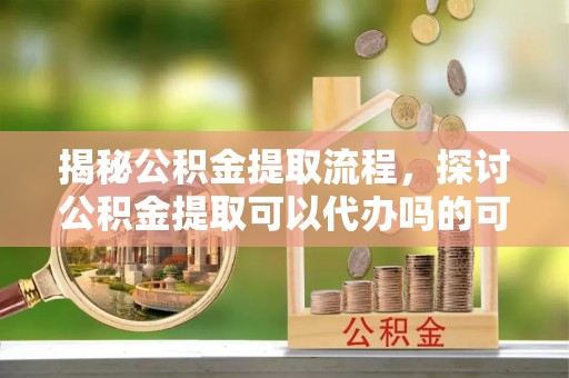 太和揭秘公积金提取流程，探讨公积金提取可以代办吗的可行性与注意事项