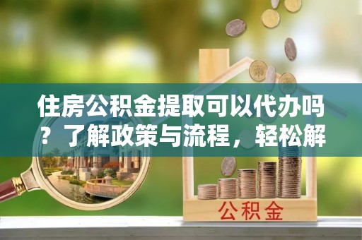 太和住房公积金提取可以代办吗？了解政策与流程，轻松解决你的疑问
