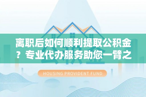 太和离职后如何顺利提取公积金？专业代办服务助您一臂之力