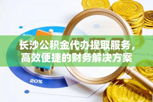 太和长沙公积金代办提取服务，高效便捷的财务解决方案