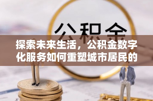 太和探索未来生活，公积金数字化服务如何重塑城市居民的便利体验