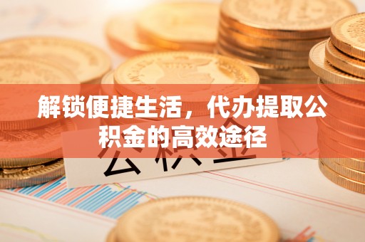 太和解锁便捷生活，代办提取公积金的高效途径