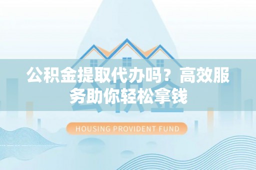太和公积金提取代办吗？高效服务助你轻松拿钱
