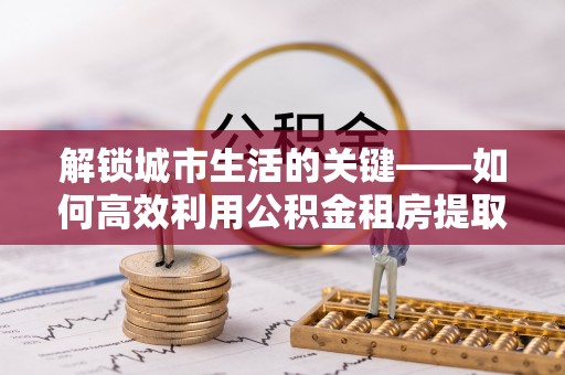 太和解锁城市生活的关键——如何高效利用公积金租房提取实现居住自由